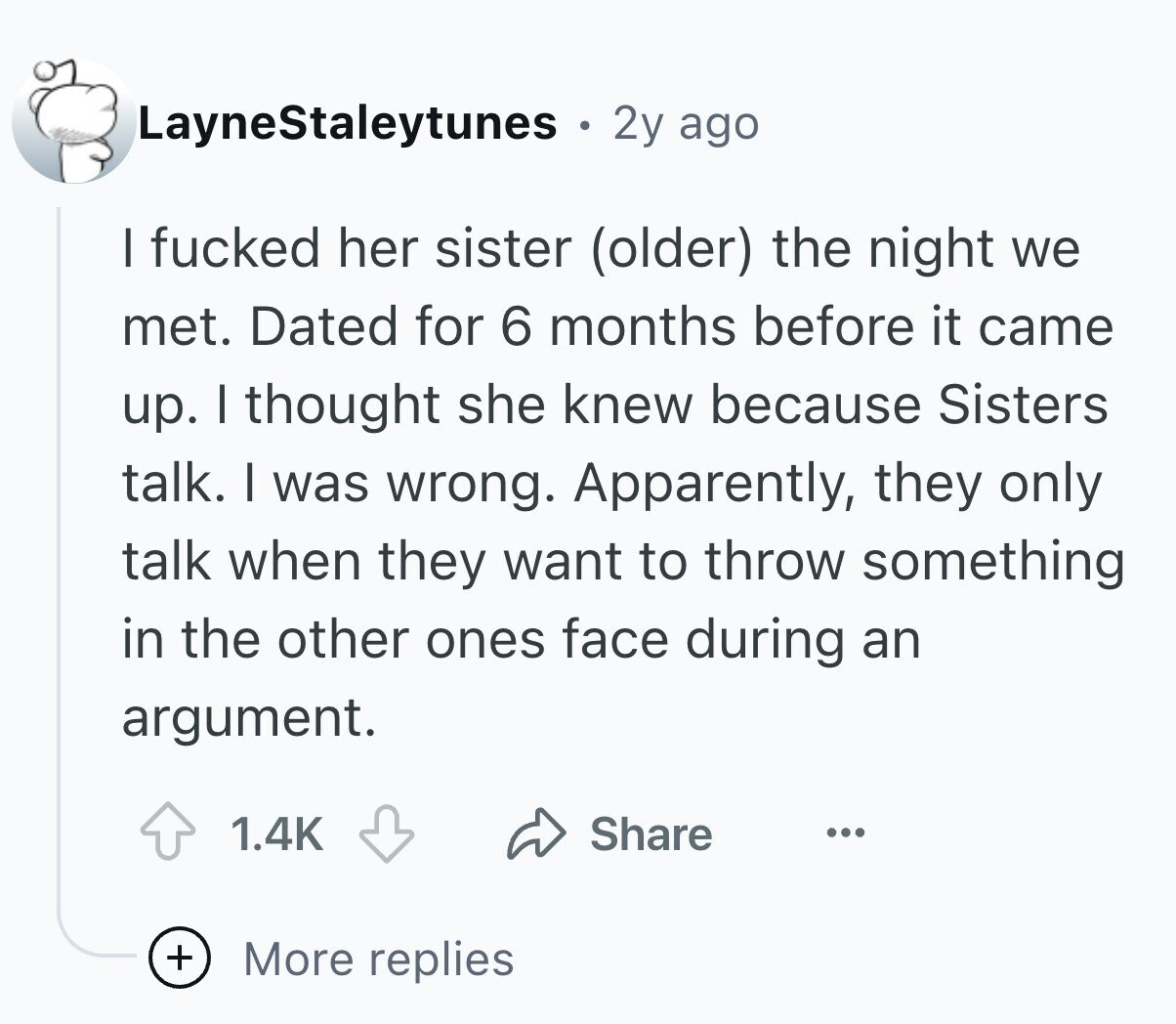 LayneStaleytunes ® 2y ago I fucked her sister (older) the night we met. Dated for 6 months before it came up. I thought she knew because Sisters talk. I was wrong. Apparently, they only talk when they want to throw something in the other ones face during an argument. 1.4K Share ... + More replies