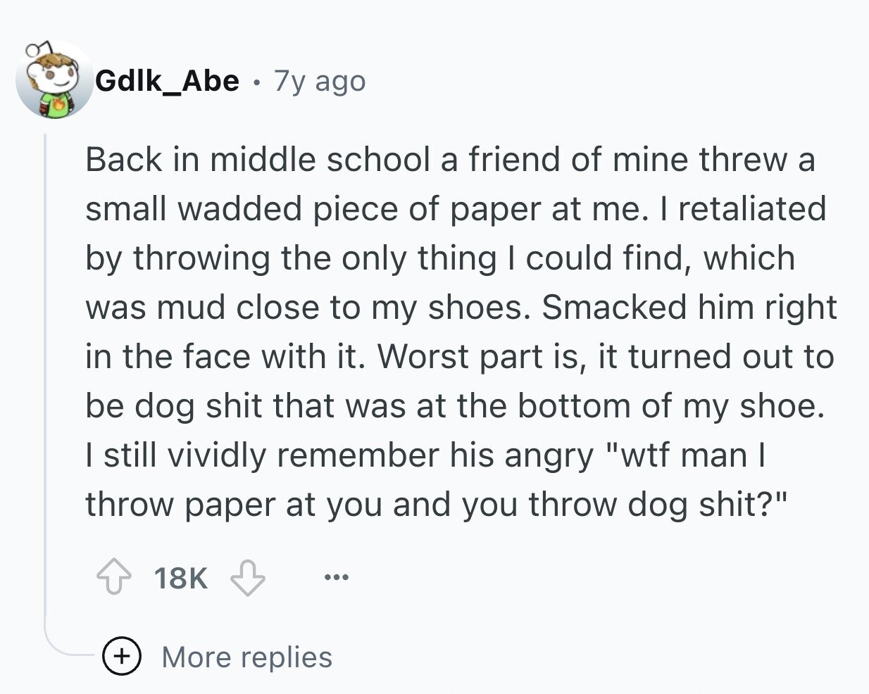Gdlk_Abe 7y ago Back in middle school a friend of mine threw a small wadded piece of paper at me. I retaliated by throwing the only thing I could find, which was mud close to my shoes. Smacked him right in the face with it. Worst part is, it turned out to be dog shit that was at the bottom of my shoe. I still vividly remember his angry wtf man I throw paper at you and you throw dog shit? 18K ... + More replies