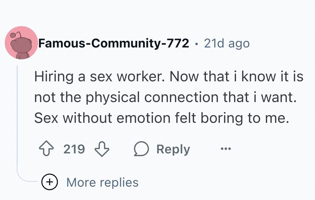 Famous-Community-772 . 21d ago Hiring a sex worker. Now that i know it is not the physical connection that i want. Sex without emotion felt boring to me. 219 Reply ... + More replies