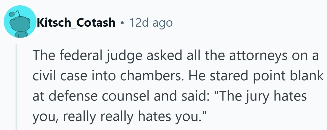 Kitsch_Cotash . 12d ago The federal judge asked all the attorneys on a civil case into chambers. Не stared point blank at defense counsel and said: The jury hates you, really really hates you.