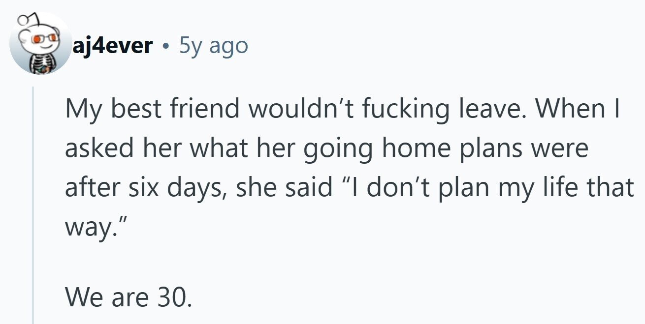 aj4ever . 5y ago My best friend wouldn't fucking leave. When | asked her what her going home plans were after six days, she said I don't plan my life that way. We are 30.