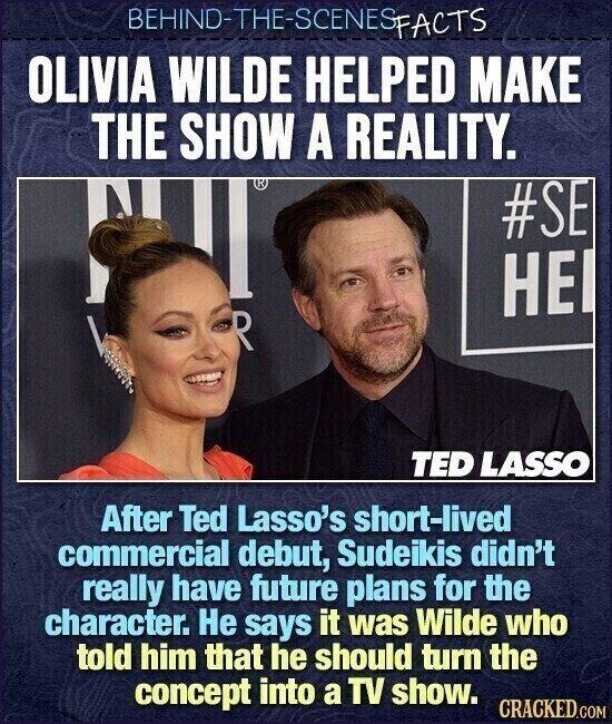 BEHIND-THE-SCENES FACTS OLIVIA WILDE HELPED MAKE THE SHOW A REALITY. ® #SE НЕ R TED LASSO After Ted Lasso's short-lived commercial debut, Sudeikis didn't really have future plans for the character. Не says it was Wilde who told him that he should turn the concept into a TV show. CRACKED.COM