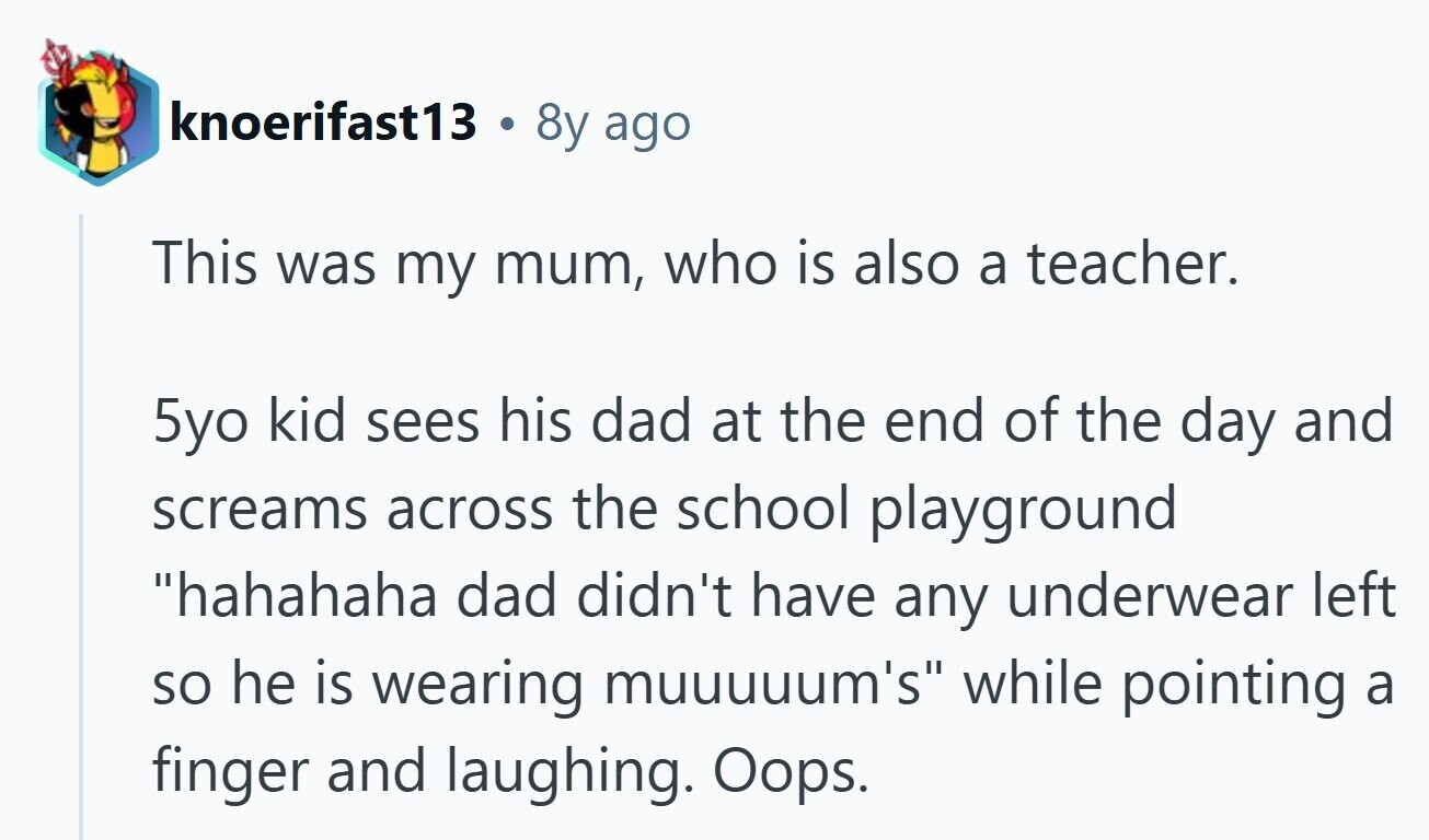 knoerifast13 8y ago This was my mum, who is also a teacher. 5yo kid sees his dad at the end of the day and screams across the school playground hahahaha dad didn't have any underwear left so he is wearing muuuuum's while pointing a finger and laughing. Oops. 