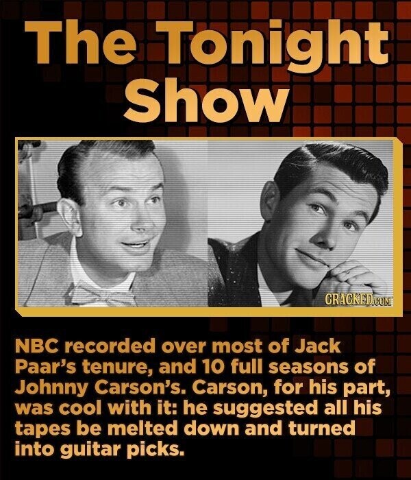 The Tonight Show CRACKED.COM NBC recorded over most of Jack Paar's tenure, and 10 full seasons of Johnny Carson's. Carson, for his part, was cool with it: he suggested all his tapes be melted down and turned into guitar picks.