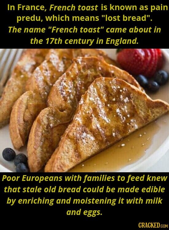 In France, French toast is known as pain predu, which means lost bread. The name French toast came about in the 17th century in England. Poor Europeans with families to feed knew that stale old bread could be made edible by enriching and moistening it with milk and eggs. CRACKED.COM