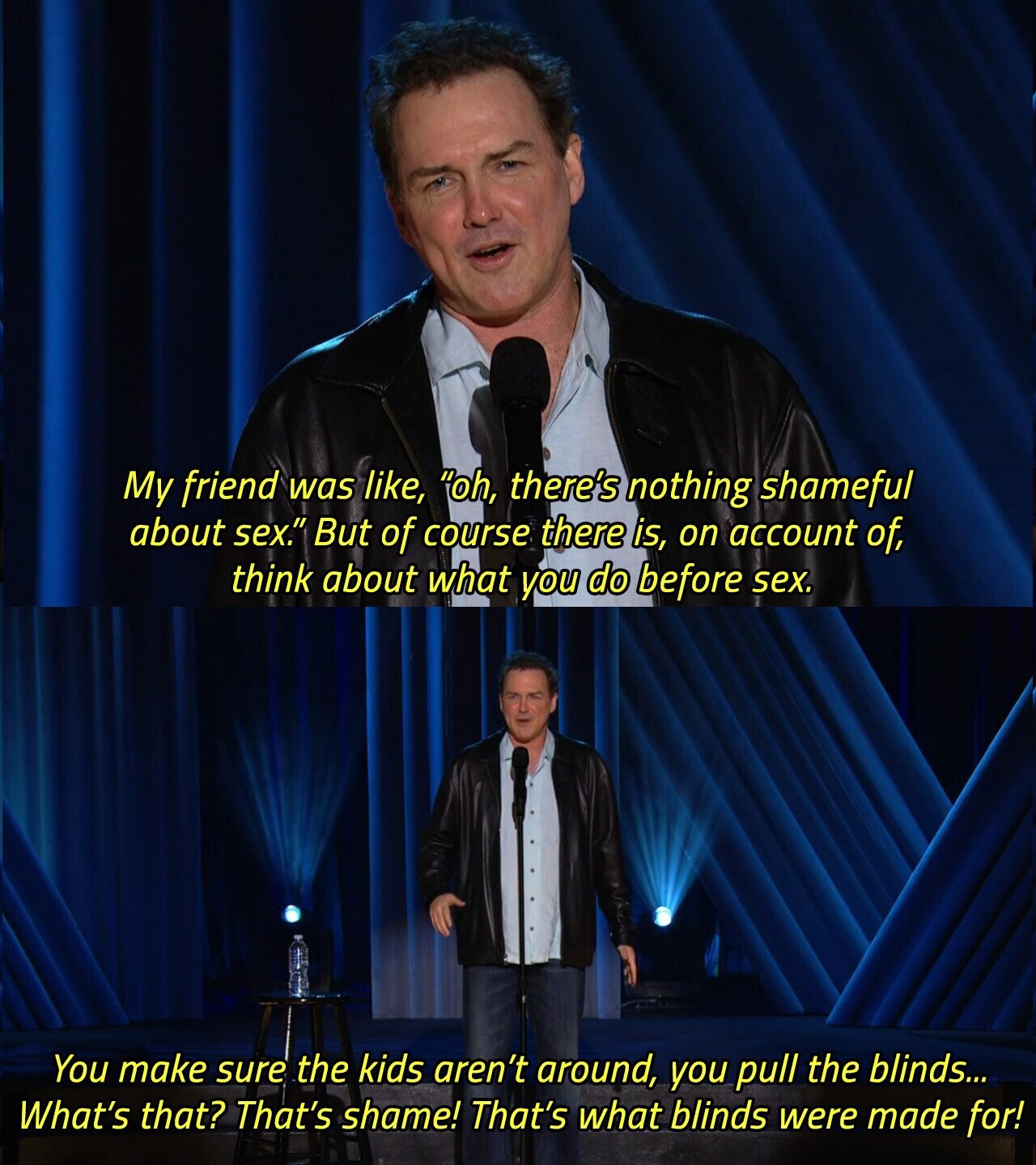 My friend was like, oh, there's nothing shameful about sex. But of course there is, on account of, think about what you do before sex. You make sure the kids aren't around, you pull the blinds... What's that? That's shame! That's what blinds were made for! 