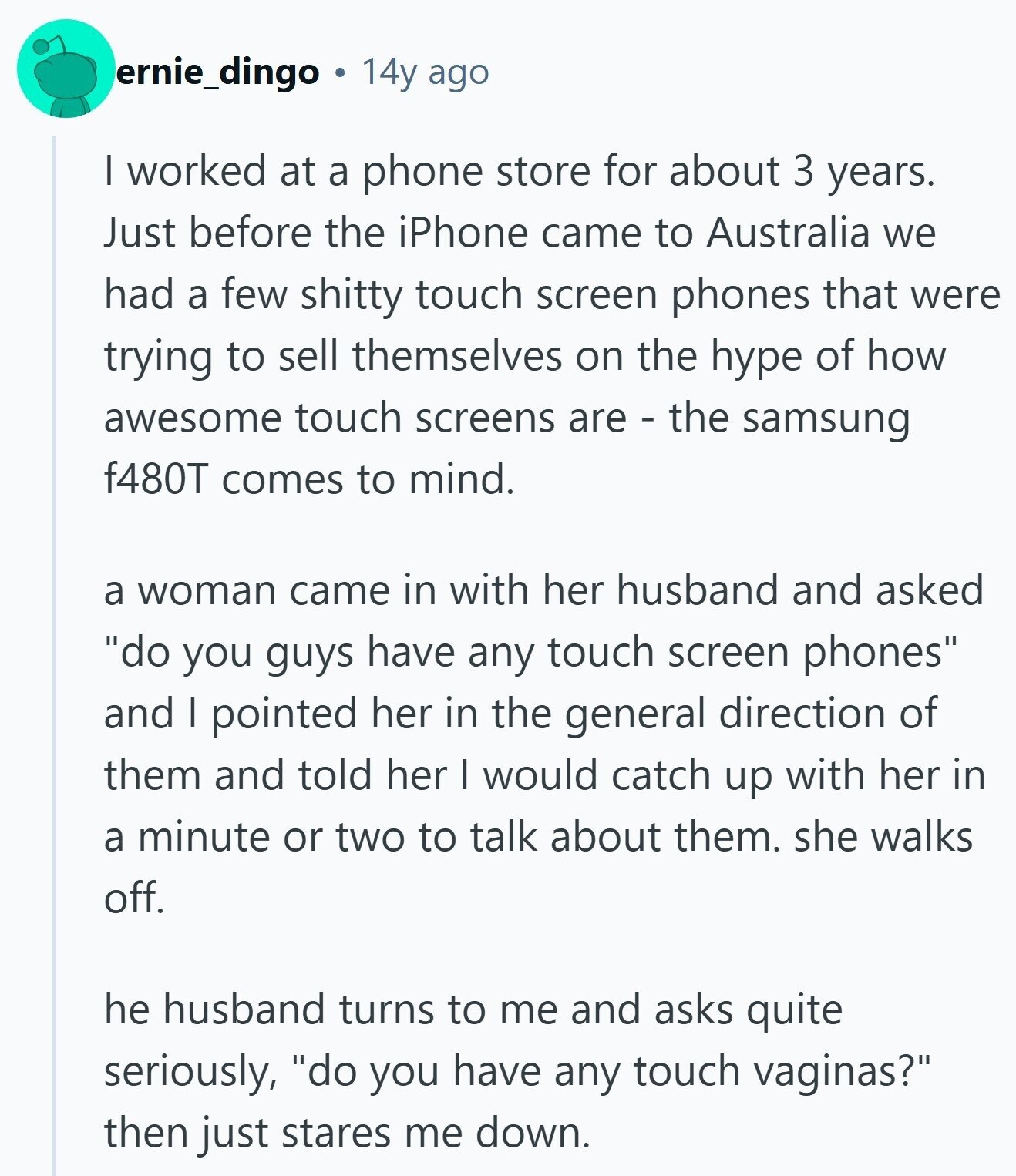 ernie_dingo 14y ago | worked at a phone store for about 3 years. Just before the iPhone came to Australia we had a few shitty touch screen phones that were trying to sell themselves on the hype of how awesome touch screens are - the samsung f480T comes to mind. a woman came in with her husband and asked do you guys have any touch screen phones and I pointed her in the general direction of them and told her I would catch up with her in a minute or two to talk about them. she walks off. he husband turns to