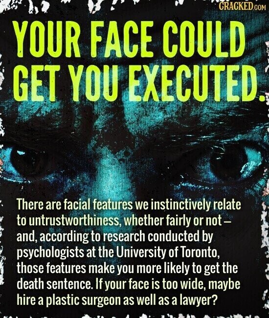 CRACKED.COM YOUR FACE COULD GET YOU EXECUTED. There are facial features we instinctively relate to untrustworthiness, whether fairly or not- and, according to research conducted by psychologists at the University of Toronto, those features make you more likely to get the death sentence. If your face is too wide, maybe hire a plastic surgeon as well as a lawyer?