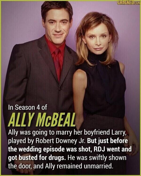 CRACKED.COM In Season 4 of ALLY McBEAL Ally was going to marry her boyfriend Larry, played by Robert Downey Jr. But just before the wedding episode was shot, RDJ went and got busted for drugs. Не was swiftly shown the door, and Ally remained unmarried.