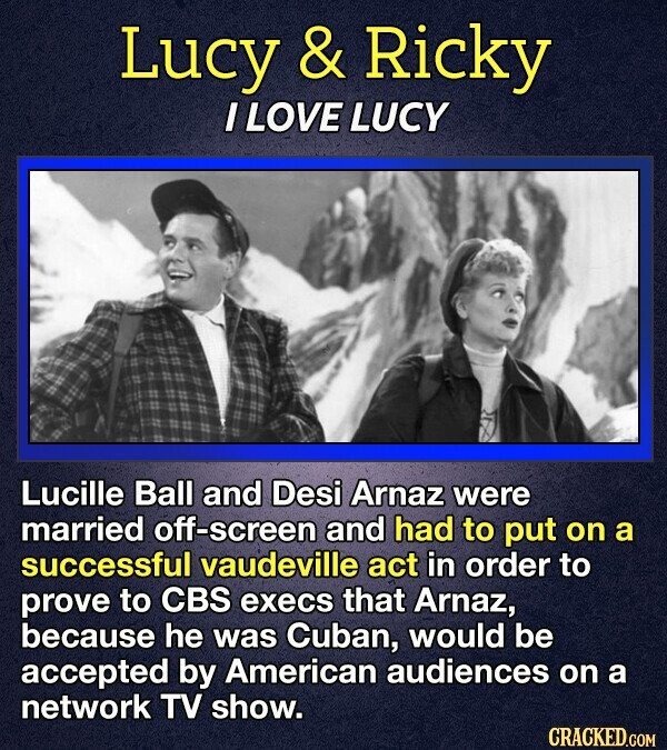 Lucy & Ricky I LOVE LUCY Lucille Ball and Desi Arnaz were married off-screen and had to put on a successful vaudeville act in order to prove to CBS execs that Arnaz, because he was Cuban, would be accepted by American audiences on a network TV show. CRACKED.COM