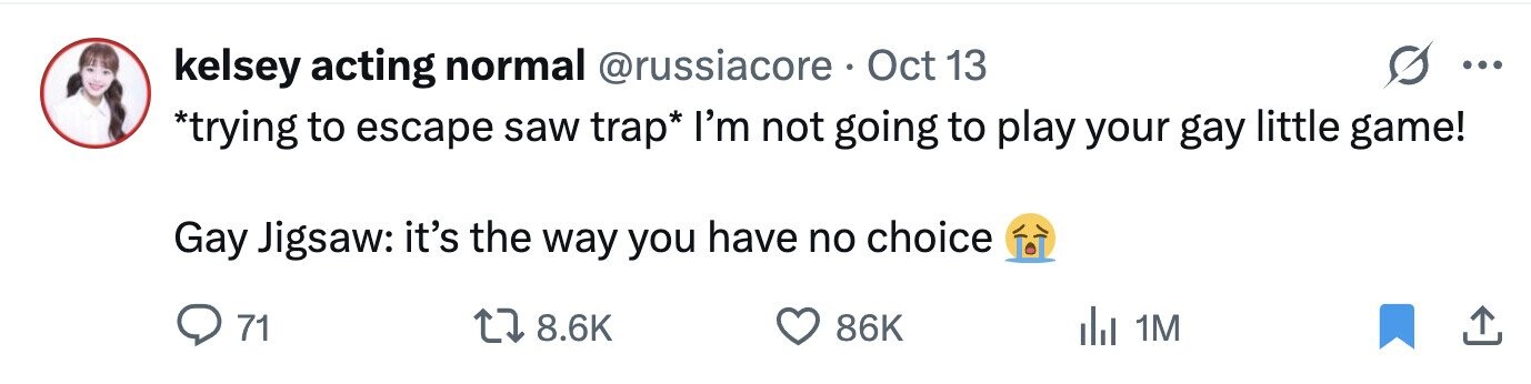 kelsey acting normal @russiacore Oct 13 ... *trying to escape saw trap* I'm not going to play your gay little game! Gay Jigsaw: it's the way you have no choice 71 8.6K 86K del 1M 
