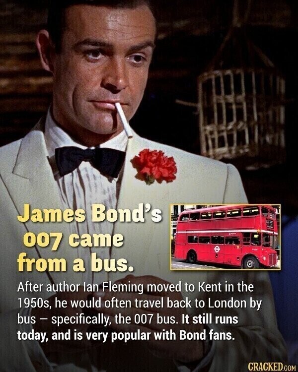 James Bond's 007 came - from a bus. After author lan Fleming moved to Kent in the 1950s, he would often travel back to London by bus - specifically, the 007 bus. It still runs today, and is very popular with Bond fans. CRACKED.COM