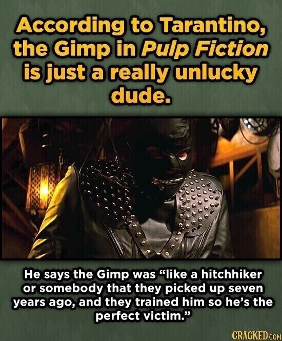 According to Tarantino, the Gimp in Pulp Fiction is just a really unlucky dude. Не says the Gimp was like a hitchhiker or somebody that they picked up seven years ago, and they trained him so he's the perfect victim. CRACKED.COM