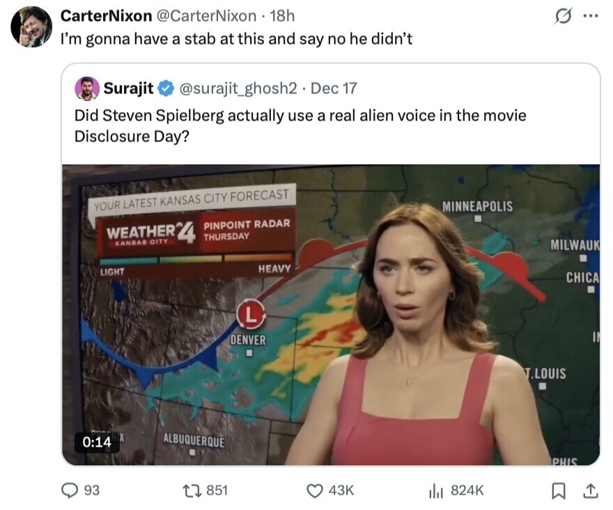 CarterNixon @CarterNixon 18h ... I'm gonna have a stab at this and say no he didn't Surajit @surajit_ghosh2. Dec 17 Did Steven Spielberg actually use a real alien voice in the movie Disclosure Day? YOUR LATEST KANSAS CITY FORECAST MINNEAPOLIS WEATHER*4 KANSAS OITY PINPOINT RADAR THURSDAY MILWAUK HEAVY LIGHT CHICA L DENVER T.LOUIS ALBUQUERQUE 0:14 PHIS 93 851 43K 824K