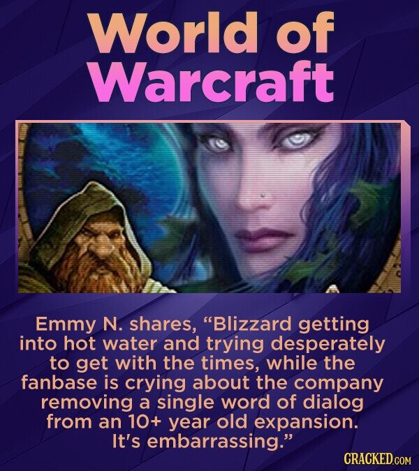 World of Warcraft Emmy N. shares, Blizzard getting into hot water and trying desperately to get with the times, while the fanbase is crying about the company removing a single word of dialog from an 10+ year old expansion. It's embarrassing. CRACKED.COM