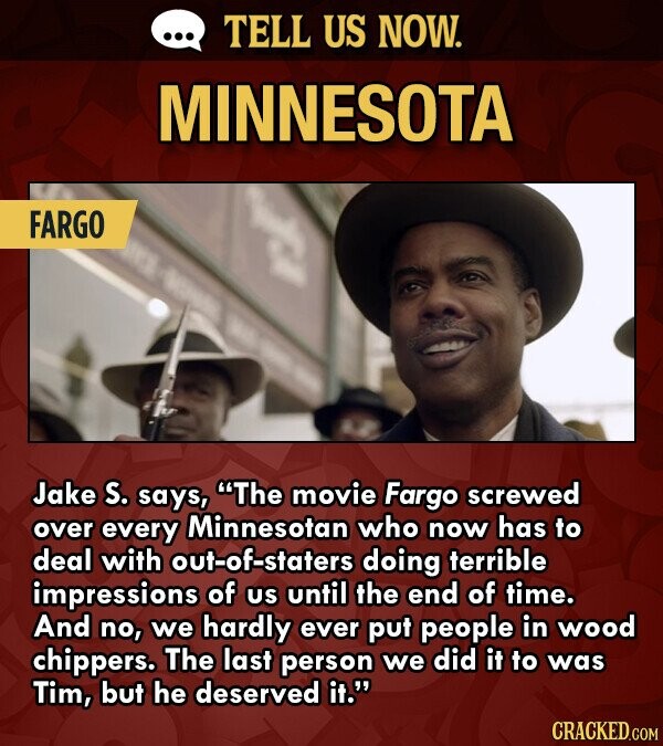 ... TELL US NOW. MINNESOTA FARGO Jake S. says, The movie Fargo screwed over every Minnesotan who now has to deal with out-of-staters doing terrible impressions of US until the end of time. And no, we hardly ever put people in wood chippers. The last person we did it to was Tim, but he deserved it. CRACKED.COM