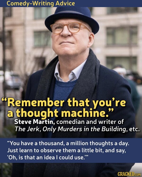 Comedy-Writing Advice Remember that you're a thought machine. Steve Martin, comedian and writer of The Jerk, Only Murders in the Building, etc. You have a thousand, a million thoughts a day. Just learn to observe them a little bit, and say, 'Oh, is that an idea I could use. CRACKED.COM