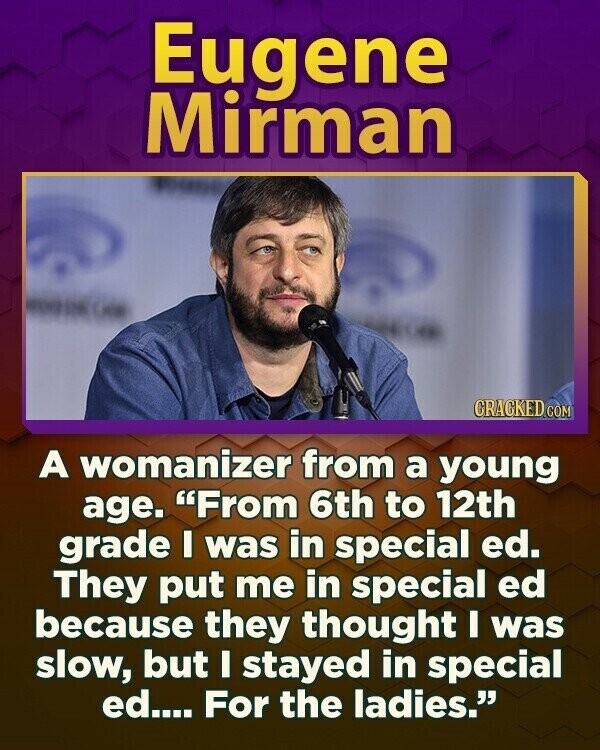 Eugene Mirman CRACKED COM A womanizer from a young age. From 6th to 12th grade I was in special ed. They put me in special ed because they thought I was slow, but I stayed in special ed.... For the ladies.