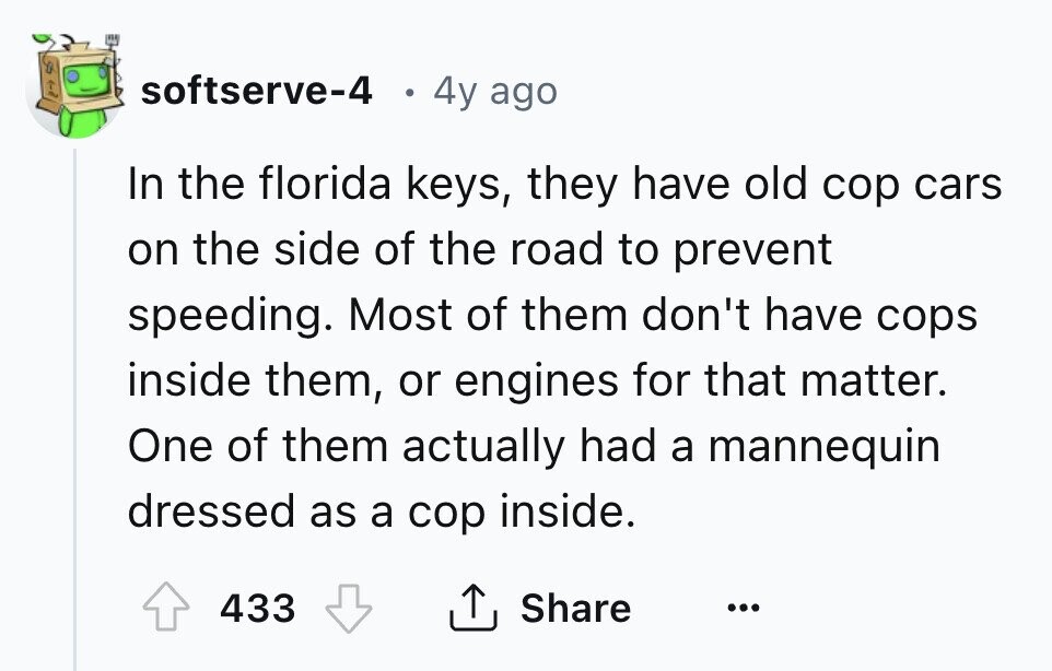softserve-4 4y ago In the florida keys, they have old cop cars on the side of the road to prevent speeding. Most of them don't have cops inside them, or engines for that matter. One of them actually had a mannequin dressed as a cop inside. 433 Share ... 