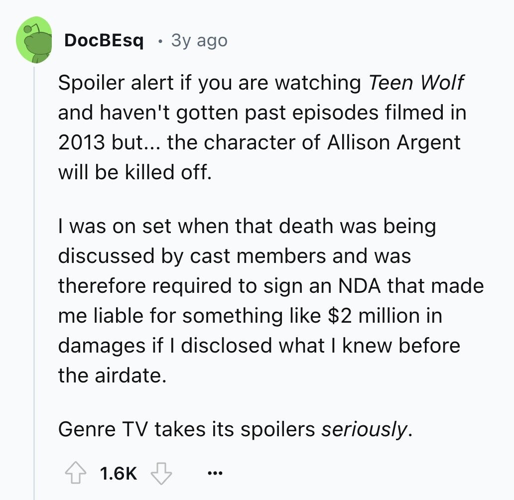 DocBEsq 3y ago Spoiler alert if you are watching Teen Wolf and haven't gotten past episodes filmed in 2013 but... the character of Allison Argent will be killed off. I was on set when that death was being discussed by cast members and was therefore required to sign an NDA that made me liable for something like $2 million in damages if I disclosed what I knew before the airdate. Genre TV takes its spoilers seriously. 1.6K ...