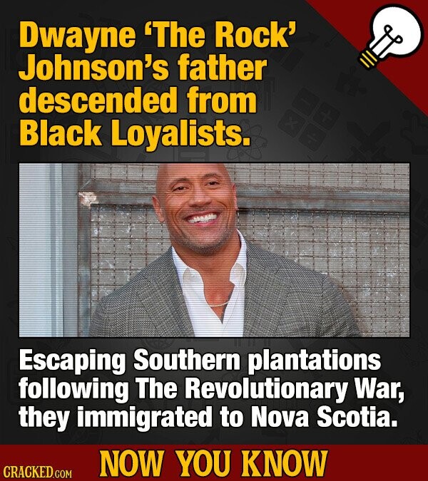 Dwayne 'The Rock' Johnson's father descended from Black Loyalists. Escaping Southern plantations following The Revolutionary War, they immigrated to Nova Scotia. NOW YOU KNOW CRACKED.COM
