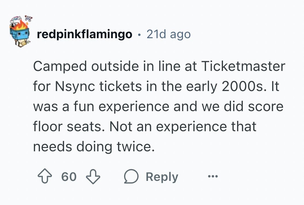 redpinkflamingo . 21d ago Camped outside in line at Ticketmaster for Nsync tickets in the early 2000s. It was a fun experience and we did score floor seats. Not an experience that needs doing twice. 60 Reply ...