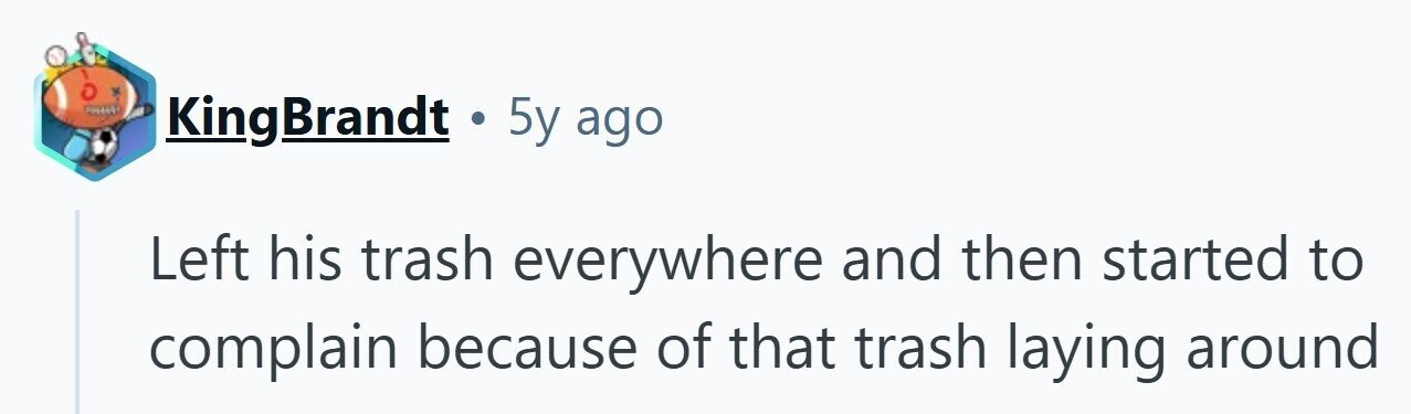 KingBrandt . 5y ago Left his trash everywhere and then started to complain because of that trash laying around