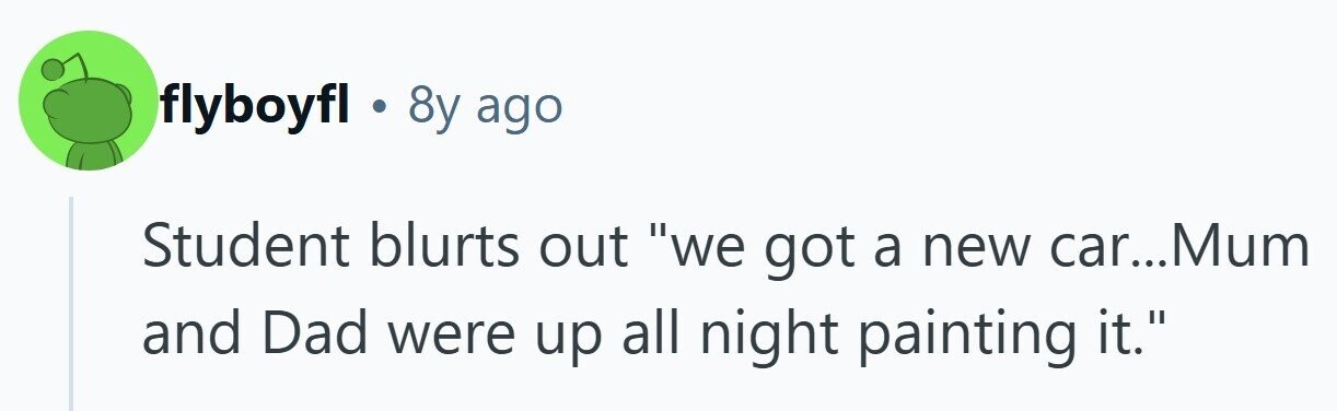 flyboyfl . 8y ago Student blurts out we got a new car...Mum and Dad were up all night painting it. 