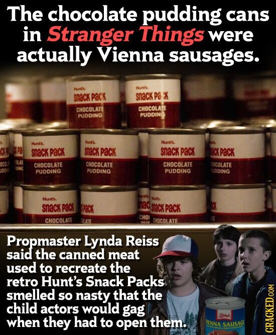 The chocolate pudding cans in Stranger Things were actually Vienna sausages. Hunt's Hunt's snack pa Ж snack pack CHOCOLATE CHOCOLATE PUDDING PUDDING Hunt's Hunt's Arti Hunt's pa snack pack snack pack СК Р ack PaCK snack pack LAT OC CHOCOLATE CHOCOLATE CHOCOLATE CHOCOLATE DINC OO PUDDING PUDDING PUDDING PUDDING Busin Noth Hunt's mac snack pack CK snack pack PaCK CHO 1 CHOCOLATE CHOCOLATE LATE DUE Propmaster Lynda Reiss said the canned meat used to recreate the retro Hunt's Snack Packs smelled so nasty that the child actors would gag when they had to open them. MENNA SAUSAGE PARA CRACKED.COM