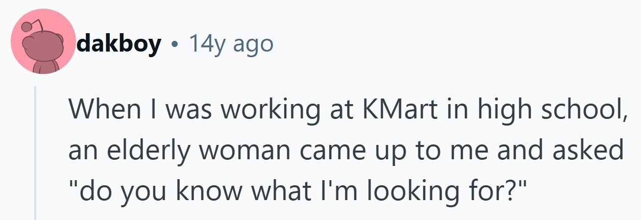dakboy . 14y ago When I was working at KMart in high school, an elderly woman came up to me and asked do you know what I'm looking for?