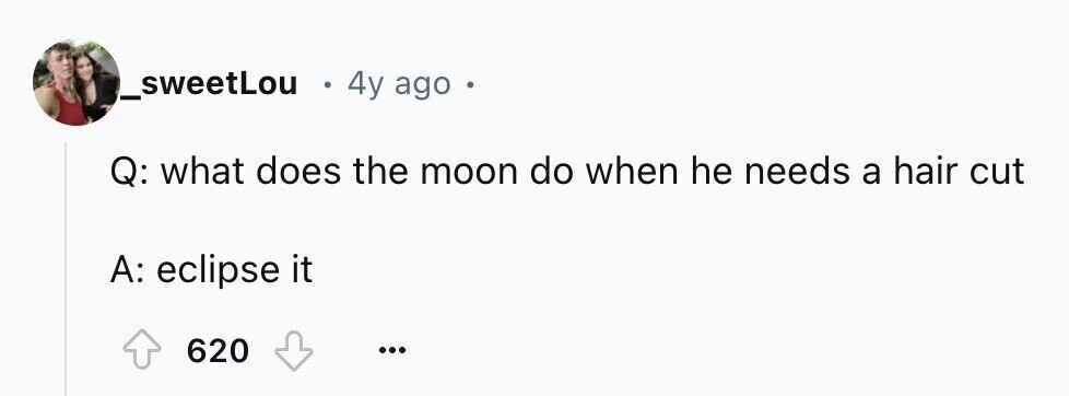 _sweetLou . 4y ago Q: what does the moon do when he needs a hair cut A: eclipse it 620 ...