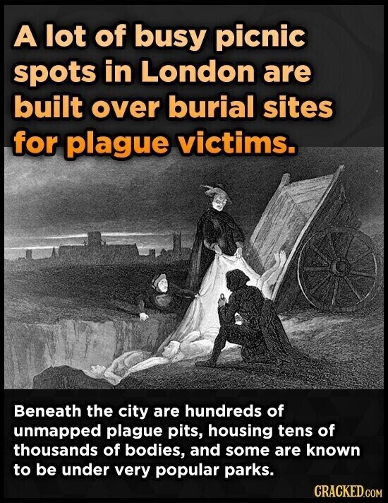 A lot of busy picnic spots in London are built over burial sites for plague victims. Beneath the city are hundreds of unmapped plague pits, housing tens of thousands of bodies, and some are known to be under very popular parks. CRACKED.COM