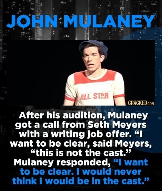 JOHN MULANEY ALL STAR CRACKED.COM After his audition, Mulaney got a call from Seth Meyers with a writing job offer. I want to be clear, said Meyers, this is not the cast. Mulaney responded, I want to be clear. I would never think I would be in the cast.