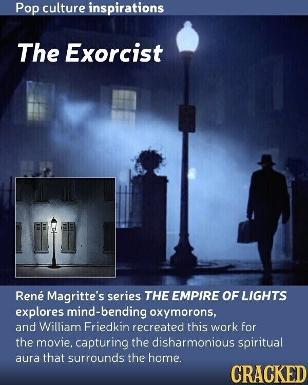 Pop culture inspirations The Exorcist René Magritte's series THE EMPIRE OF LIGHTS explores mind-bending oxymorons, and William Friedkin recreated this work for the movie, capturing the disharmonious spiritual aura that surrounds the home. CRACKED
