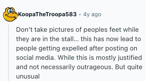 KoopaTheTroopa583 . 4y ago Don't take pictures of peoples feet while they are in the stall... this has now lead to people getting expelled after posting on social media. While this is mostly justified and not necessarily outrageous. But quite unusual 