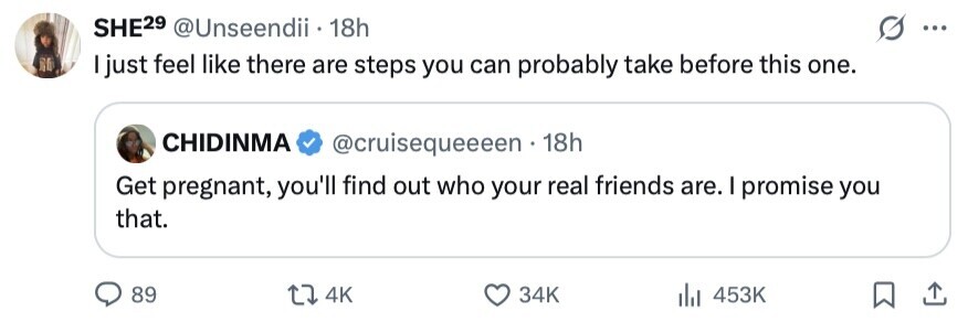 SHE29 @Unseendii 18h ... I just feel like there are steps you can probably take before this one. CHIDINMA @cruisequeeeen 18h Get pregnant, you'll find out who your real friends are. I promise you that. 89 4K 34K 453K 