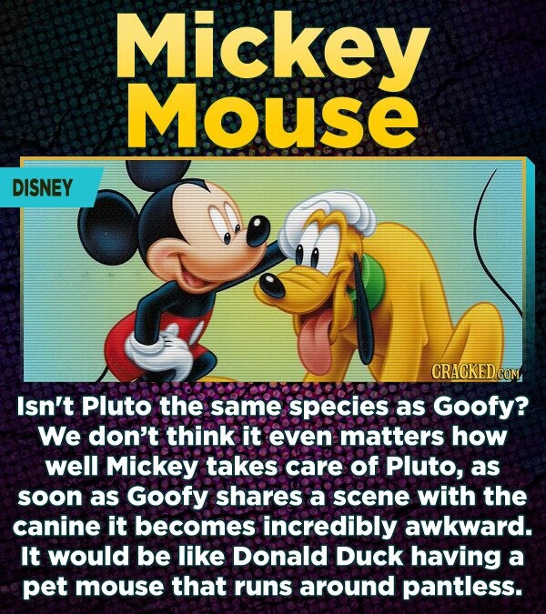 Mickey Mouse DISNEY CRACKED COM Isn't Pluto the same species as Goofy? We don't think it even matters how well Mickey takes care of Pluto, as soon as Goofy shares a scene with the canine it becomes incredibly awkward. It would be like Donald Duck having a pet mouse that runs around pantless.