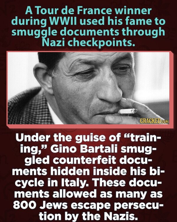 A Tour de France winner during WWII used his fame to smuggle documents through Nazi checkpoints. CRACKED.COM Under the guise of train- ing, Gino Bartali smug- gled counterfeit docu- ments hidden inside his bi- cycle in Italy. These docu- ments allowed as many as 800 Jews escape persecu- tion by the Nazis.