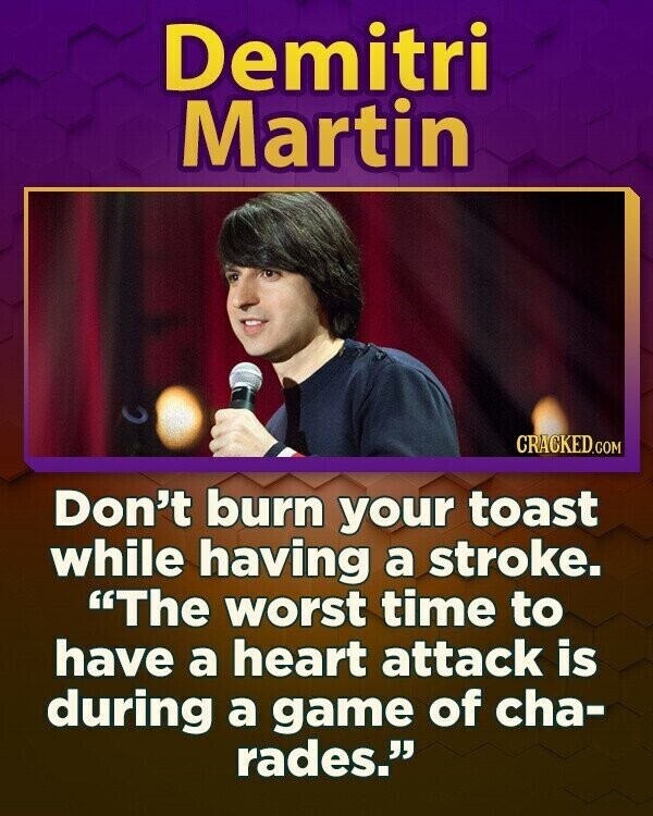 Demitri Martin CRACKED.COM Don't burn your toast while having a stroke. The worst time to have a heart attack is during a game of cha- rades.