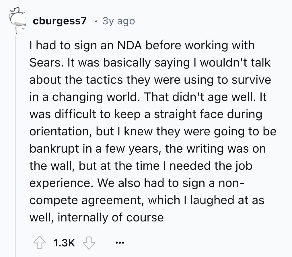 cburgess7 3y ago I had to sign an NDA before working with Sears. It was basically saying I wouldn't talk about the tactics they were using to survive in a changing world. That didn't age well. It was difficult to keep a straight face during orientation, but I knew they were going to be bankrupt in a few years, the writing was on the wall, but at the time I needed the job experience. We also had to sign a non- compete agreement, which I laughed at as well, internally of course 1.3K ...