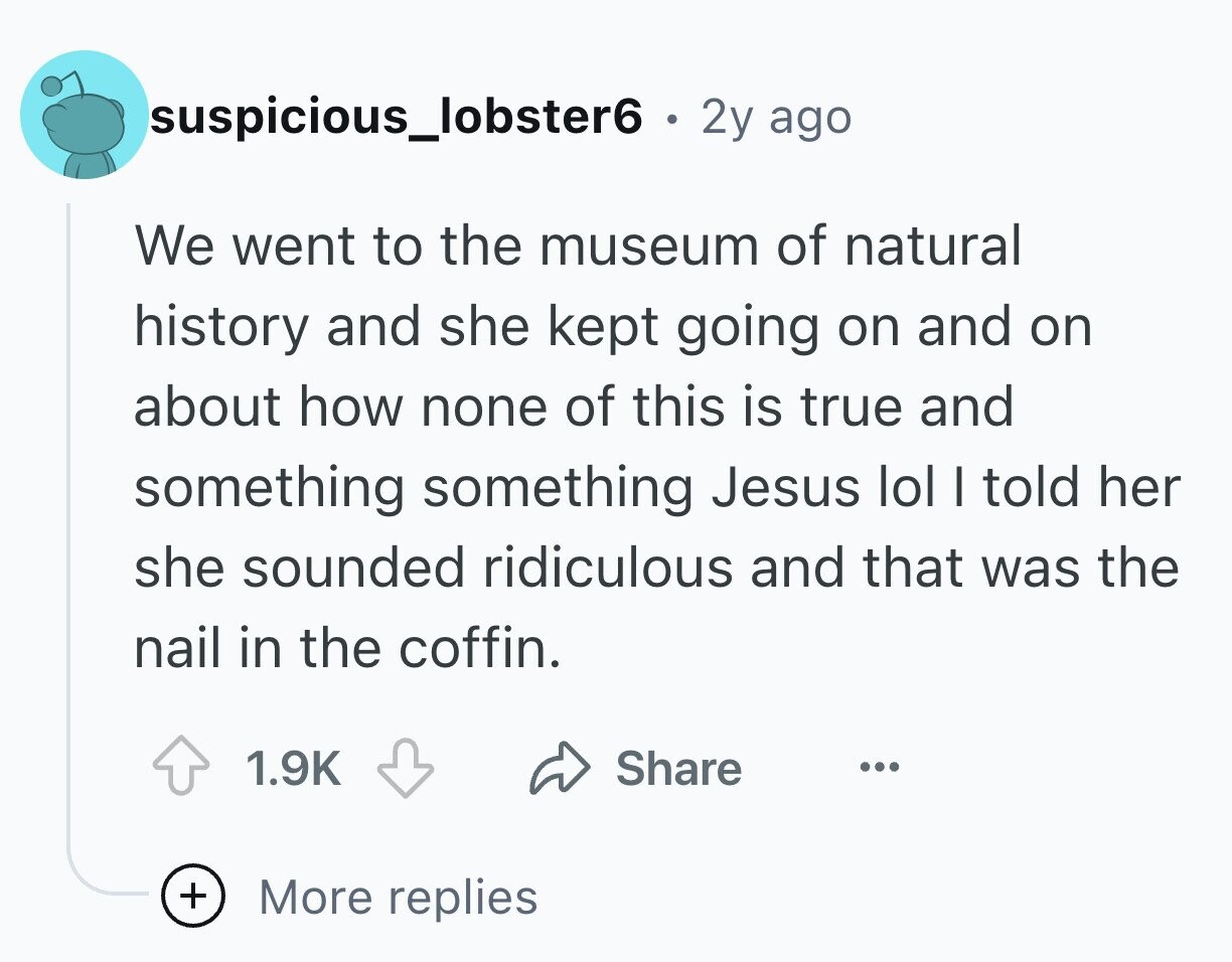 suspicious_lobster6 . . 2y ago We went to the museum of natural history and she kept going on and on about how none of this is true and something something Jesus lol I told her she sounded ridiculous and that was the nail in the coffin. 1.9K Share ... + More replies