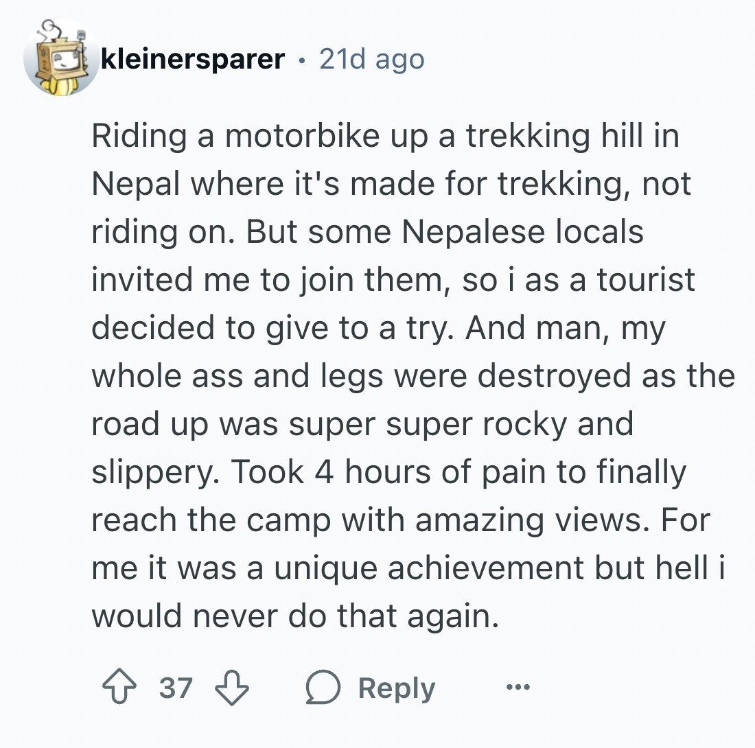 kleinersparer 21d ago Riding a motorbike up a trekking hill in Nepal where it's made for trekking, not riding on. But some Nepalese locals invited me to join them, so i as a tourist decided to give to a try. And man, my whole ass and legs were destroyed as the road up was super super rocky and slippery. Took 4 hours of pain to finally reach the camp with amazing views. For me it was a unique achievement but hell would never do that again. 37 Reply ...