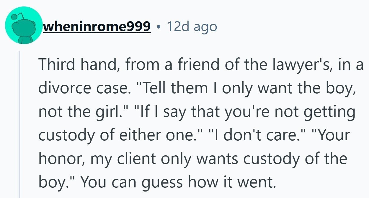 wheninrome999 12d ago Third hand, from a friend of the lawyer's, in a divorce case. Tell them I only want the boy, not the girl. If I say that you're not getting custody of either one. I don't care. Your honor, my client only wants custody of the boy. You can guess how it went.
