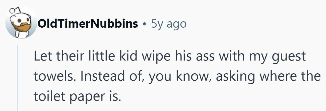OldTimerNubbins . 5y ago Let their little kid wipe his ass with my guest towels. Instead of, you know, asking where the toilet paper is.