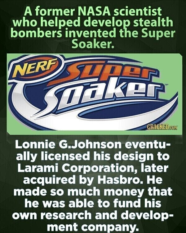 A former NASA scientist who helped develop stealth bombers invented the Super Soaker. NERF Super TM Sooker CRACKED.COM Lonnie G.Johnson eventu- ally licensed his design to Larami Corporation, later acquired by Hasbro. Не made so much money that he was able to fund his own research and develop- ment company.