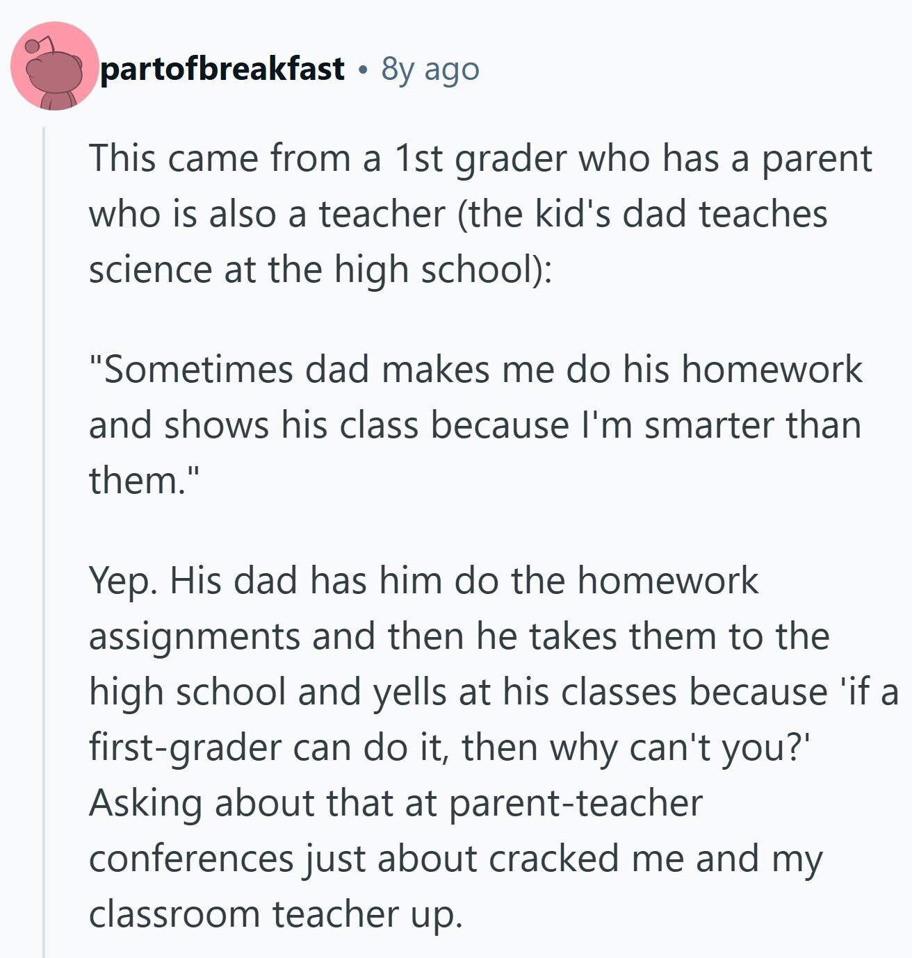partofbreakfast 8y ago This came from a 1st grader who has a parent who is also a teacher (the kid's dad teaches science at the high school): Sometimes dad makes me do his homework and shows his class because I'm smarter than them. Yep. His dad has him do the homework assignments and then he takes them to the high school and yells at his classes because 'if a first-grader can do it, then why can't you?' Asking about that at parent-teacher conferences just about cracked me and my classroom teacher up. 
