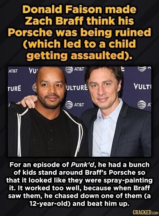 Donald Faison made Zach Braff think his Porsche was being ruined (which led to a child getting assaulted). t A AT&T VU AT&T VULT ULTURE TURE A AT&T For an episode of Punk'd, he had a bunch of kids stand around Braff's Porsche so that it looked like they were spray-painting it. It worked too well, because when Braff saw them, he chased down one of them (a 12-year-old) and beat him up. CRACKED.COM