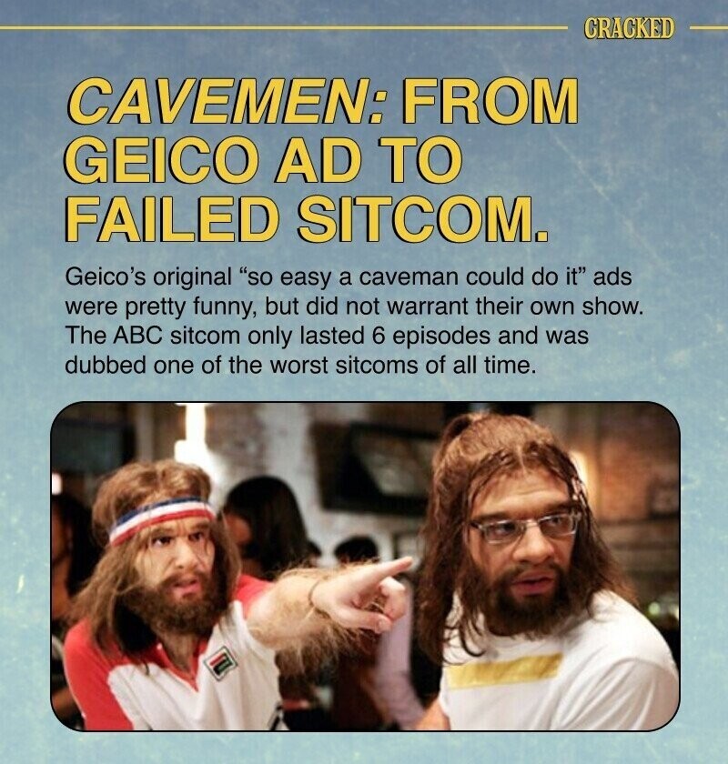 CRACKED CAVEMEN: FROM GEICO AD TO FAILED SITCOM. Geico's original so easy a caveman could do it ads were pretty funny, but did not warrant their own show. The ABC sitcom only lasted 6 episodes and was dubbed one of the worst sitcoms of all time.