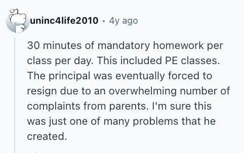 uninc4life2010 . 4y ago 30 minutes of mandatory homework per class per day. This included PE classes. The principal was eventually forced to resign due to an overwhelming number of complaints from parents. I'm sure this was just one of many problems that he created. 