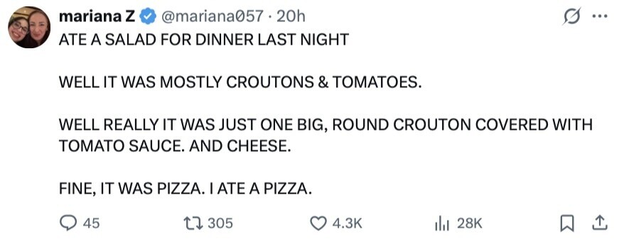 mariana Z @mariana057 20h ... ATE A SALAD FOR DINNER LAST NIGHT WELL IT WAS MOSTLY CROUTONS & TOMATOES. WELL REALLY IT WAS JUST ONE BIG, ROUND CROUTON COVERED WITH TOMATO SAUCE. AND CHEESE. FINE, IT WAS PIZZA. I ATE A PIZZA. 45 305 4.3K 28K 